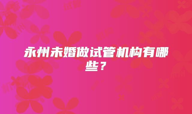 永州未婚做试管机构有哪些？