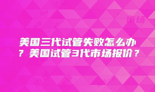 美国三代试管失败怎么办？美国试管3代市场报价？