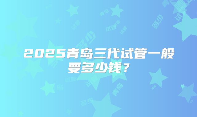 2025青岛三代试管一般要多少钱?