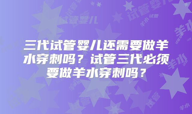 三代试管婴儿还需要做羊水穿刺吗？试管三代必须要做羊水穿刺吗？