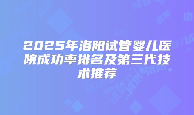 2025年洛阳试管婴儿医院成功率排名及第三代技术推荐