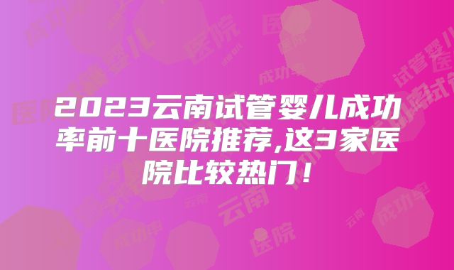 2023云南试管婴儿成功率前十医院推荐,这3家医院比较热门！