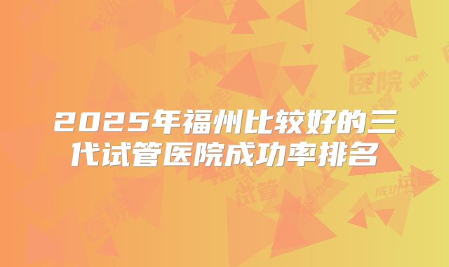2025年福州比较好的三代试管医院成功率排名
