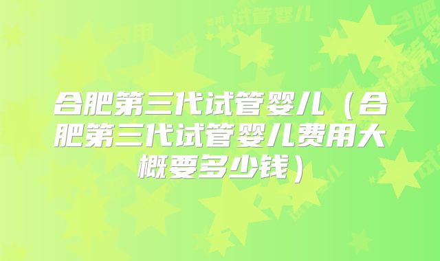 合肥第三代试管婴儿（合肥第三代试管婴儿费用大概要多少钱）