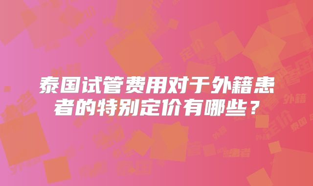 泰国试管费用对于外籍患者的特别定价有哪些?