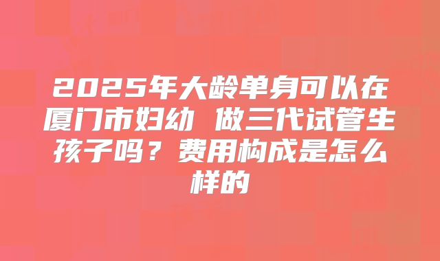 2025年大龄单身可以在厦门市妇幼 做三代试管生孩子吗?费用构成是怎么样的