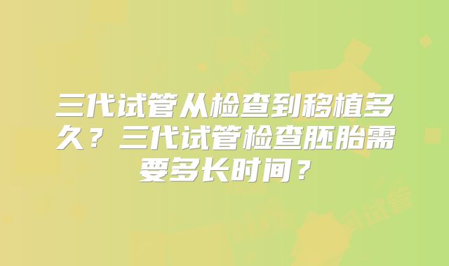 三代试管从检查到移植多久？三代试管检查胚胎需要多长时间？