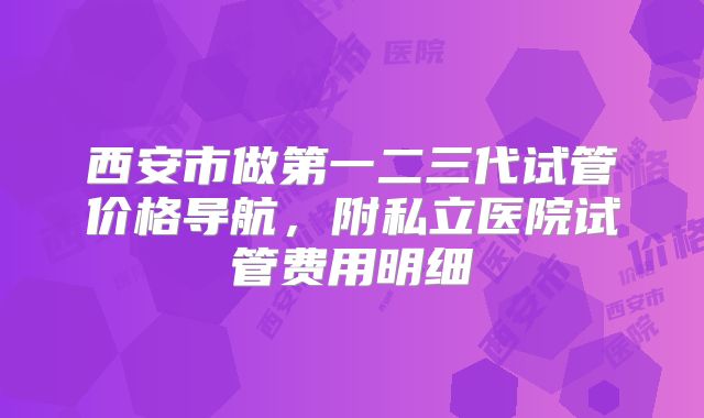 西安市做第一二三代试管价格导航，附私立医院试管费用明细
