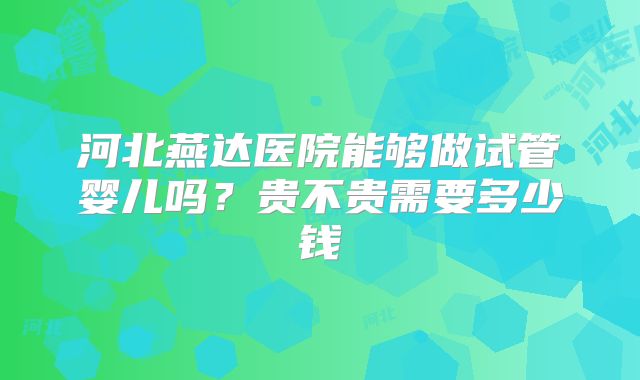 河北燕达医院能够做试管婴儿吗?贵不贵需要多少钱