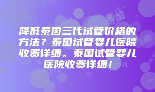 降低泰国三代试管价格的方法？泰国试管婴儿医院收费详细。泰国试管婴儿医院收费详细！
