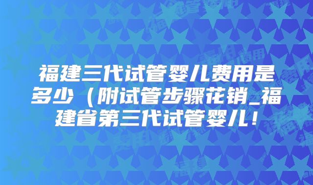 福建三代试管婴儿费用是多少(附试管步骤花销_福建省第三代试管婴儿!
