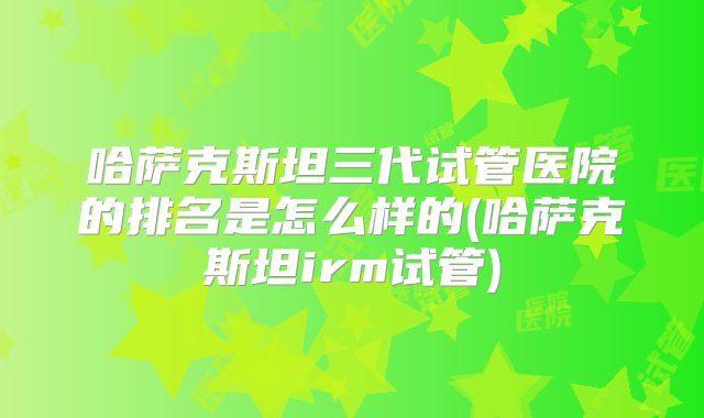 哈萨克斯坦三代试管医院的排名是怎么样的(哈萨克斯坦irm试管)
