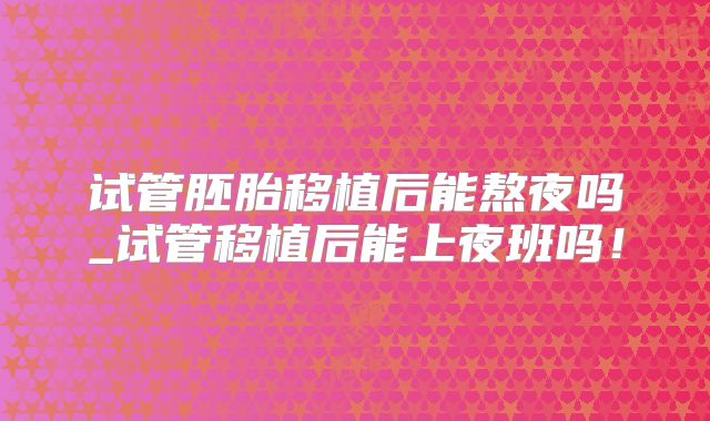试管胚胎移植后能熬夜吗_试管移植后能上夜班吗！