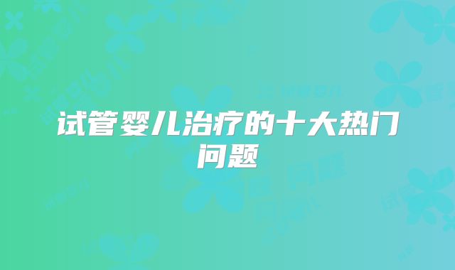 试管婴儿治疗的十大热门问题