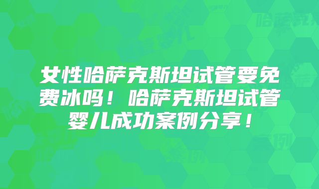 女性哈萨克斯坦试管要免费冰吗！哈萨克斯坦试管婴儿成功案例分享！
