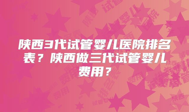 陕西3代试管婴儿医院排名表？陕西做三代试管婴儿费用？