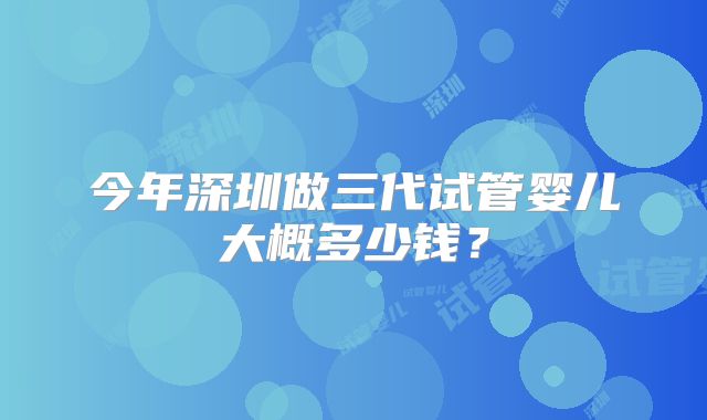 今年深圳做三代试管婴儿大概多少钱？