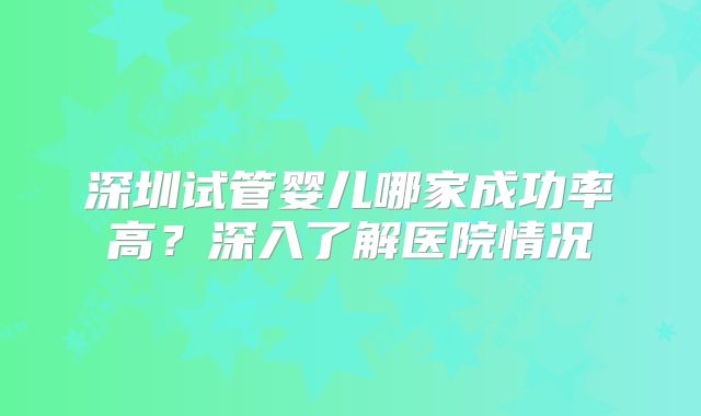 深圳试管婴儿哪家成功率高？深入了解医院情况