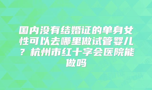 国内没有结婚证的单身女性可以去哪里做试管婴儿?杭州市红十字会医院能做吗