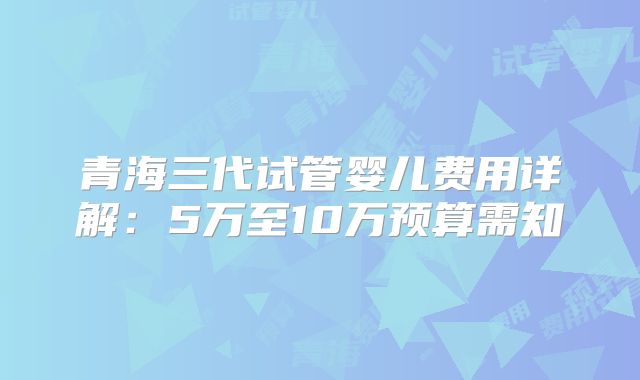 青海三代试管婴儿费用详解：5万至10万预算需知