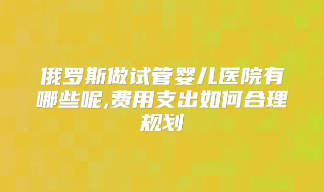 俄罗斯做试管婴儿医院有哪些呢,费用支出如何合理规划