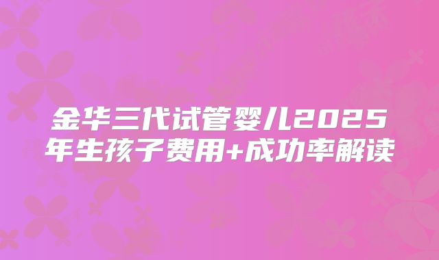金华三代试管婴儿2025年生孩子费用+成功率解读