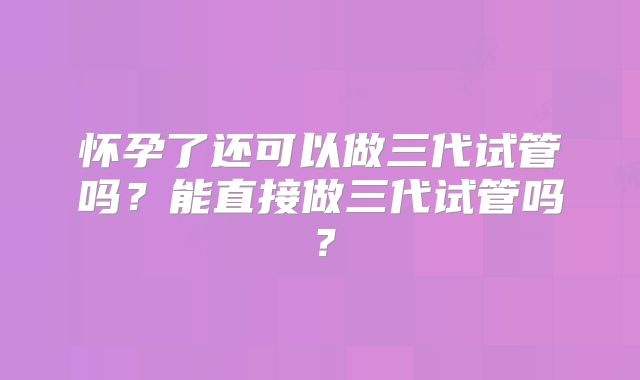 怀孕了还可以做三代试管吗?能直接做三代试管吗?