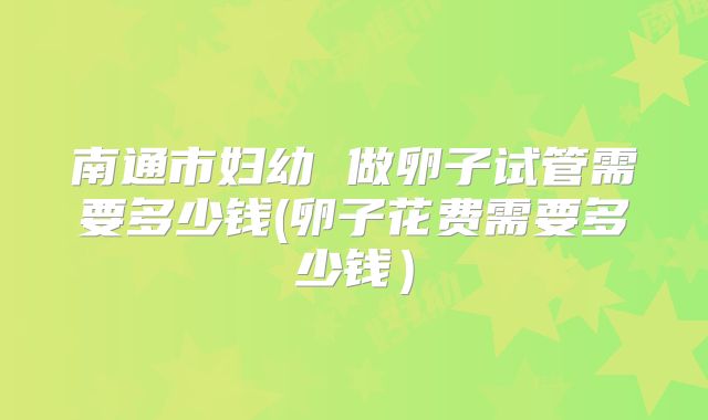 南通市妇幼 做卵子试管需要多少钱(卵子花费需要多少钱）