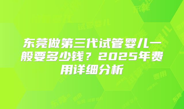 东莞做第三代试管婴儿一般要多少钱?2025年费用详细分析