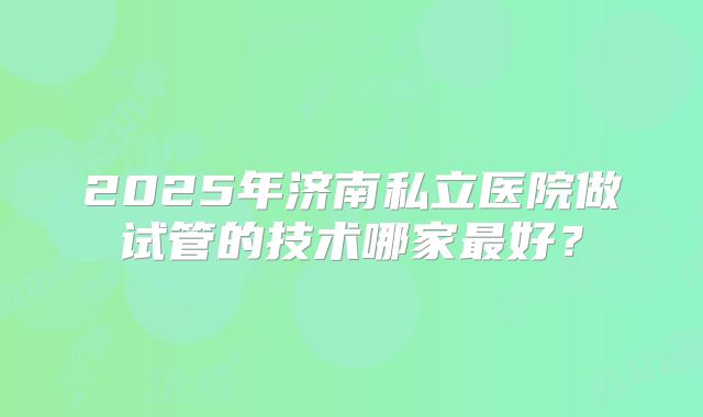 2025年济南私立医院做试管的技术哪家最好？
