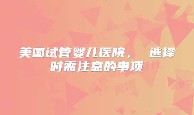 美国试管婴儿医院， 选择时需注意的事项