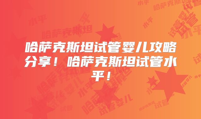哈萨克斯坦试管婴儿攻略分享！哈萨克斯坦试管水平！