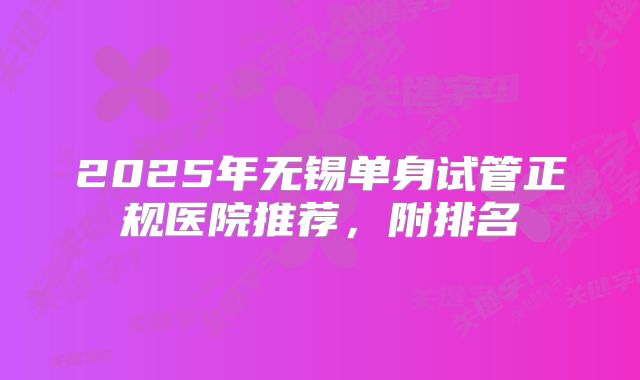 2025年无锡单身试管正规医院推荐，附排名
