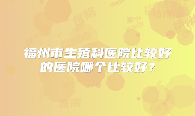 福州市生殖科医院比较好的医院哪个比较好？