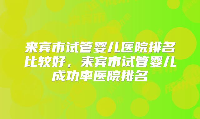 来宾市试管婴儿医院排名比较好，来宾市试管婴儿成功率医院排名