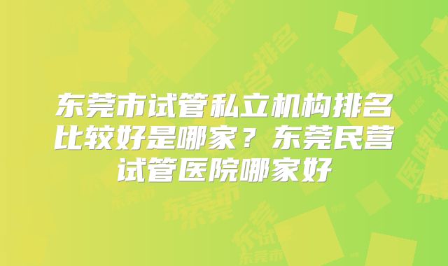 东莞市试管私立机构排名比较好是哪家？东莞民营试管医院哪家好