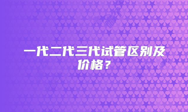 一代二代三代试管区别及价格？