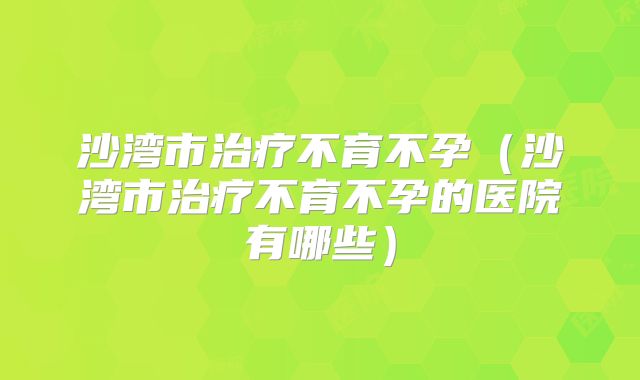 沙湾市治疗不育不孕（沙湾市治疗不育不孕的医院有哪些）