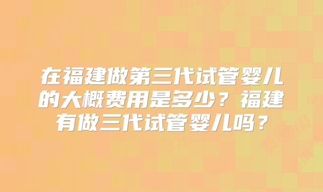 在福建做第三代试管婴儿的大概费用是多少?福建有做三代试管婴儿吗?