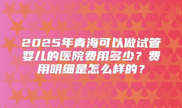 2025年青海可以做试管婴儿的医院费用多少？费用明细是怎么样的？