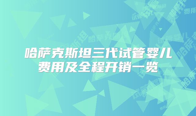 哈萨克斯坦三代试管婴儿费用及全程开销一览