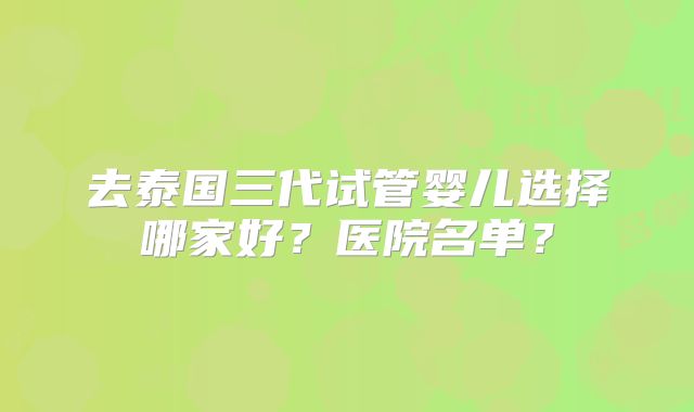 去泰国三代试管婴儿选择哪家好?医院名单?