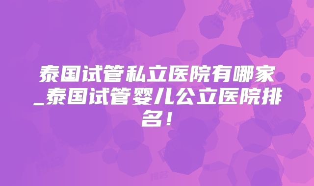 泰国试管私立医院有哪家_泰国试管婴儿公立医院排名！