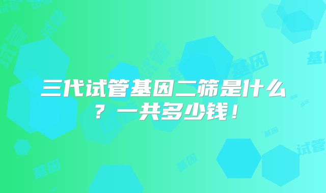 三代试管基因二筛是什么?一共多少钱!