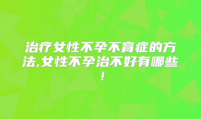 治疗女性不孕不育症的方法,女性不孕治不好有哪些!