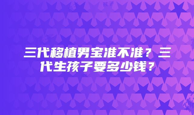 三代移植男宝准不准？三代生孩子要多少钱？