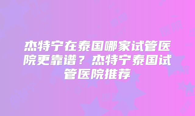 杰特宁在泰国哪家试管医院更靠谱?杰特宁泰国试管医院推荐