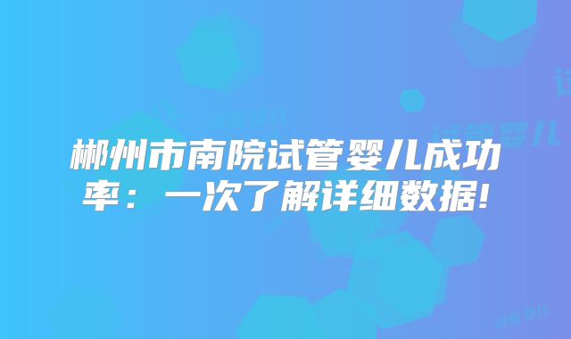 郴州市南院试管婴儿成功率:一次了解详细数据!