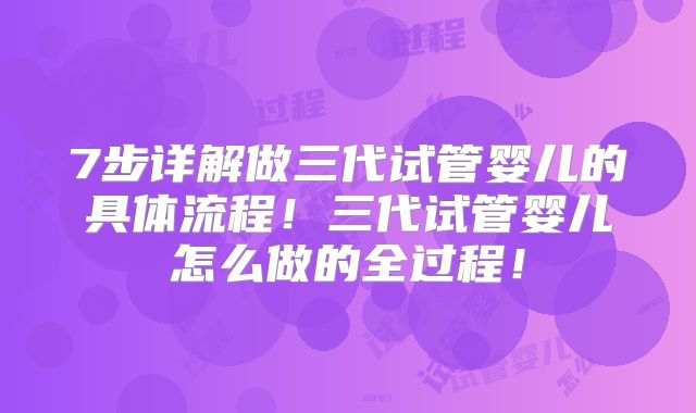 7步详解做三代试管婴儿的具体流程！三代试管婴儿怎么做的全过程！