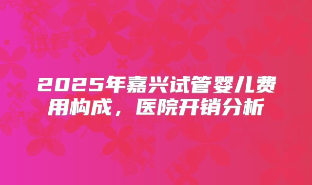 2025年嘉兴试管婴儿费用构成,医院开销分析